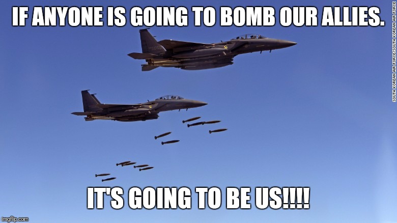 Your bombing the wrong people | IF ANYONE IS GOING TO BOMB OUR ALLIES. IT'S GOING TO BE US!!!! | image tagged in america | made w/ Imgflip meme maker