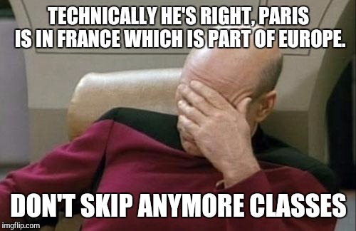 Captain Picard Facepalm Meme | TECHNICALLY HE'S RIGHT, PARIS IS IN FRANCE WHICH IS PART OF EUROPE. DON'T SKIP ANYMORE CLASSES | image tagged in memes,captain picard facepalm | made w/ Imgflip meme maker