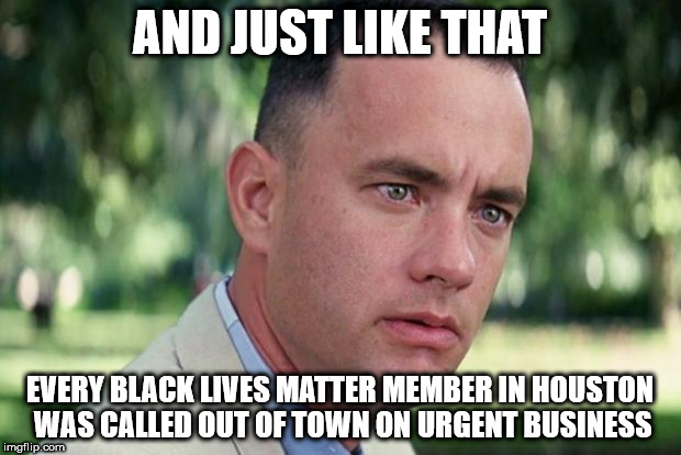 And Just Like That Meme | AND JUST LIKE THAT; EVERY BLACK LIVES MATTER MEMBER IN HOUSTON WAS CALLED OUT OF TOWN ON URGENT BUSINESS | image tagged in forrest gump | made w/ Imgflip meme maker