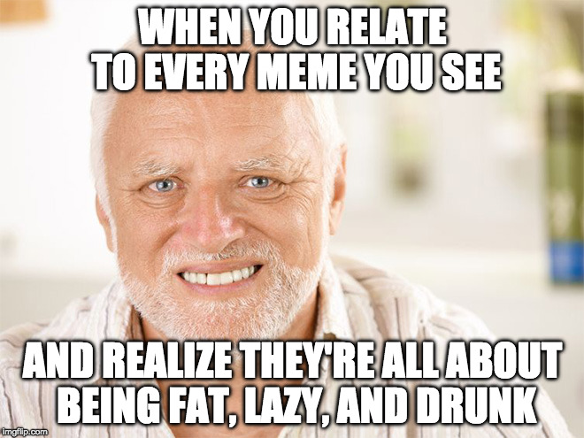 Bacon memes too. | WHEN YOU RELATE TO EVERY MEME YOU SEE; AND REALIZE THEY'RE ALL ABOUT BEING FAT, LAZY, AND DRUNK | image tagged in hide the pain harold,iwanttobebacon,iwanttobebaconcom | made w/ Imgflip meme maker