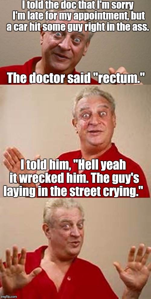 bad pun Dangerfield  | I told the doc that I'm sorry I'm late for my appointment, but a car hit some guy right in the ass. The doctor said "rectum."; I told him, "Hell yeah it wrecked him. The guy's laying in the street crying." | image tagged in bad pun dangerfield | made w/ Imgflip meme maker