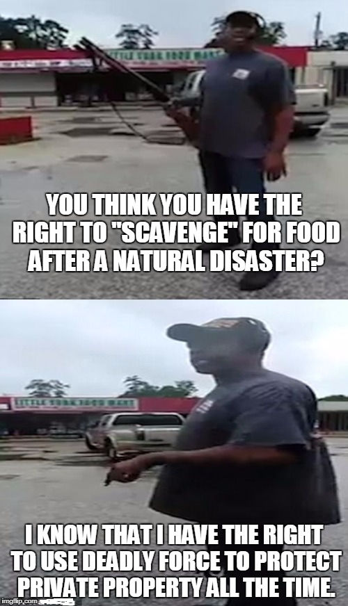 Armed citizen protects food mart from looters in Houston.  | YOU THINK YOU HAVE THE RIGHT TO "SCAVENGE" FOR FOOD AFTER A NATURAL DISASTER? I KNOW THAT I HAVE THE RIGHT TO USE DEADLY FORCE TO PROTECT PRIVATE PROPERTY ALL THE TIME. | image tagged in houston,hurricane harvey,second amendment,armed citizen,looters | made w/ Imgflip meme maker