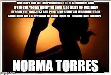 Woman praying  | YOU DON'T LIKE ME FOR PREACHING THE REAL WORD OF GOD, LET ME TELL YOU MY ENEMY THE DEVIL ALSO HATES ME. FOR I HAVE BECOME THE TOUGHEST AND POWERFUL SPIRITUAL WARRIOR I TOOK BACK FROM THE ENEMY WHAT HE TOOK FROM ME . HIM AN I ARE ENEMIES. NORMA TORRES | image tagged in woman praying | made w/ Imgflip meme maker