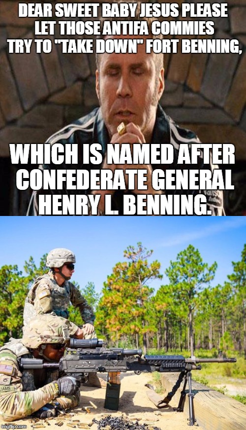 The SPLC claims that Army bases are Confederate monuments which need to be "taken down" by activists.  | DEAR SWEET BABY JESUS PLEASE LET THOSE ANTIFA COMMIES TRY TO "TAKE DOWN" FORT BENNING, WHICH IS NAMED AFTER CONFEDERATE GENERAL HENRY L. BENNING. | image tagged in ricky bobby praying,southern poverty law center,confederate monuments,army bases,activists,antifa | made w/ Imgflip meme maker