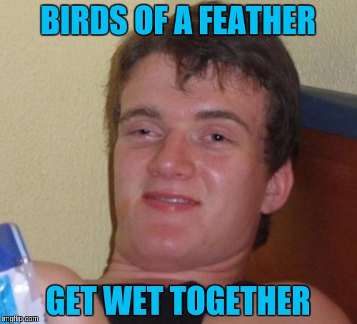 10 Guy Meme | BIRDS OF A FEATHER GET WET TOGETHER | image tagged in memes,10 guy | made w/ Imgflip meme maker