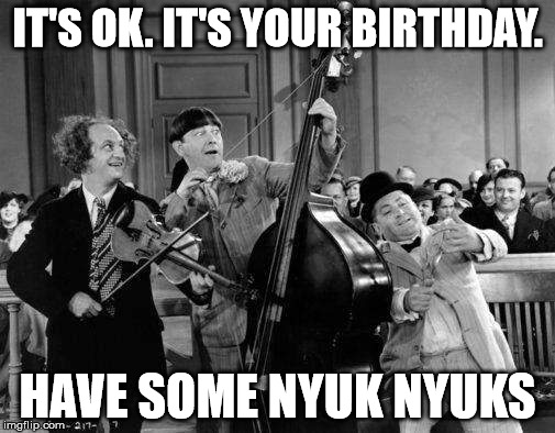 birthday nyuks with the stooges | IT'S OK. IT'S YOUR BIRTHDAY. HAVE SOME NYUK NYUKS | image tagged in 3 stooges,happy birthday,bass,violin,curly,moe | made w/ Imgflip meme maker