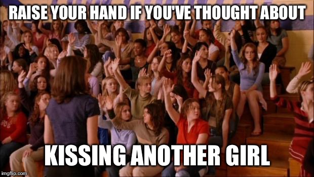 mean girls victimized | RAISE YOUR HAND IF YOU'VE THOUGHT ABOUT; KISSING ANOTHER GIRL | image tagged in mean girls victimized | made w/ Imgflip meme maker