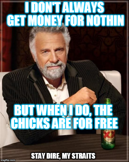 I-WANT-MY-EMM-TEE-VEE | I DON'T ALWAYS GET MONEY FOR NOTHIN; BUT WHEN I DO, THE CHICKS ARE FOR FREE; STAY DIRE, MY STRAITS | image tagged in memes,the most interesting man in the world,song lyrics,dire straits,mtv | made w/ Imgflip meme maker