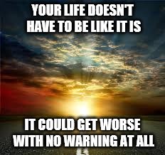 Inspiration |  YOUR LIFE DOESN'T HAVE TO BE LIKE IT IS; IT COULD GET WORSE WITH NO WARNING AT ALL | image tagged in inspiration | made w/ Imgflip meme maker