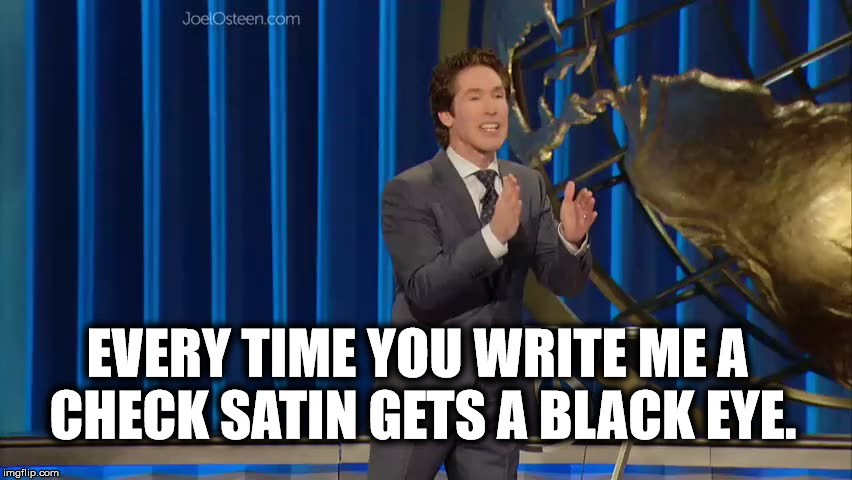 Joel Osteen's | EVERY TIME YOU WRITE ME A CHECK SATIN GETS A BLACK EYE. | image tagged in joel osteen's | made w/ Imgflip meme maker