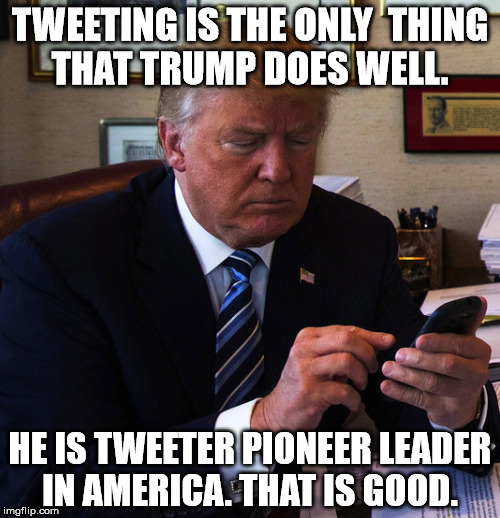 trump tweeting | TWEETING IS THE ONLY  THING THAT TRUMP DOES WELL. HE IS TWEETER PIONEER LEADER IN AMERICA. THAT IS GOOD. | image tagged in trump tweeting | made w/ Imgflip meme maker