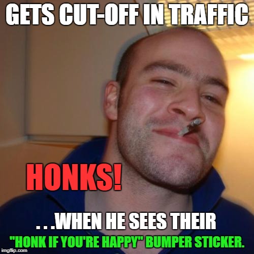 Good Guy Greg | GETS CUT-OFF IN TRAFFIC; HONKS! . . .WHEN HE SEES THEIR; "HONK IF YOU'RE HAPPY" BUMPER STICKER. | image tagged in memes,good guy greg,first world problems,road rage,funny,funny memes | made w/ Imgflip meme maker