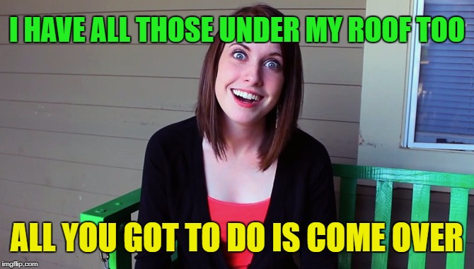 ALL YOU GOT TO DO IS COME OVER I HAVE ALL THOSE UNDER MY ROOF TOO | made w/ Imgflip meme maker
