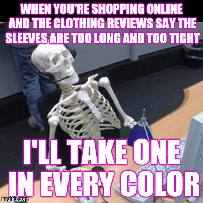 Skinny online shopping | WHEN YOU'RE SHOPPING ONLINE AND THE CLOTHING REVIEWS SAY THE SLEEVES ARE TOO LONG AND TOO TIGHT; I'LL TAKE ONE IN EVERY COLOR | image tagged in skeleton waiting at computer | made w/ Imgflip meme maker