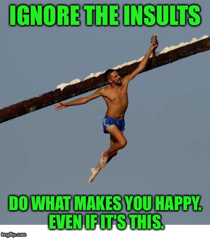 IGNORE THE INSULTS DO WHAT MAKES YOU HAPPY. EVEN IF IT'S THIS. | made w/ Imgflip meme maker