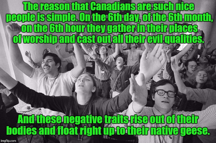 Those birds are assholes. Thanks to DashHopes for the template.  | The reason that Canadians are such nice people is simple. On the 6th day, of the 6th month, on the 6th hour they gather in their places of worship and cast out all their evil qualities. And these negative traits rise out of their bodies and float right up to their native geese. | image tagged in funny,canadian,nice,geese | made w/ Imgflip meme maker