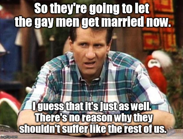 He just needs his monthly Big'Uns. | So they're going to let the gay men get married now. I guess that it's just as well.  There's no reason why they shouldn't suffer like the rest of us. | image tagged in al bundy,memes | made w/ Imgflip meme maker