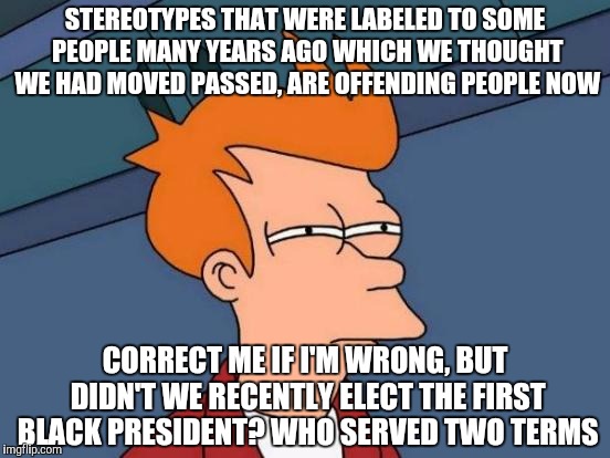 Futurama Fry Meme | STEREOTYPES THAT WERE LABELED TO SOME PEOPLE MANY YEARS AGO WHICH WE THOUGHT WE HAD MOVED PASSED, ARE OFFENDING PEOPLE NOW; CORRECT ME IF I'M WRONG, BUT DIDN'T WE RECENTLY ELECT THE FIRST BLACK PRESIDENT? WHO SERVED TWO TERMS | image tagged in memes,futurama fry | made w/ Imgflip meme maker