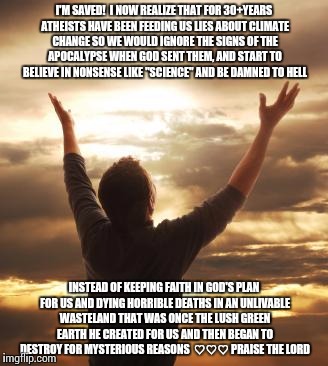 THANK GOD | I'M SAVED!  I NOW REALIZE THAT FOR 30+YEARS ATHEISTS HAVE BEEN FEEDING US LIES ABOUT CLIMATE CHANGE SO WE WOULD IGNORE THE SIGNS OF THE APOCALYPSE WHEN GOD SENT THEM, AND START TO BELIEVE IN NONSENSE LIKE "SCIENCE" AND BE DAMNED TO HELL; INSTEAD OF KEEPING FAITH IN GOD'S PLAN FOR US AND DYING HORRIBLE DEATHS IN AN UNLIVABLE WASTELAND THAT WAS ONCE THE LUSH GREEN EARTH HE CREATED FOR US AND THEN BEGAN TO DESTROY FOR MYSTERIOUS REASONS  ♡♡♡
PRAISE THE LORD | image tagged in thank god | made w/ Imgflip meme maker