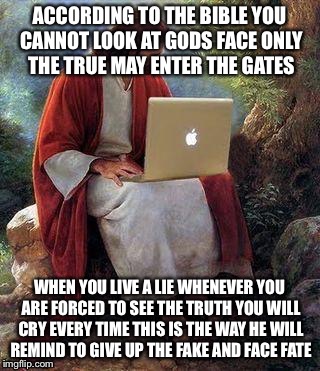jesusmacbook | ACCORDING TO THE BIBLE YOU CANNOT LOOK AT GODS FACE ONLY THE TRUE MAY ENTER THE GATES; WHEN YOU LIVE A LIE WHENEVER YOU ARE FORCED TO SEE THE TRUTH YOU WILL CRY EVERY TIME THIS IS THE WAY HE WILL REMIND TO GIVE UP THE FAKE AND FACE FATE | image tagged in jesusmacbook | made w/ Imgflip meme maker