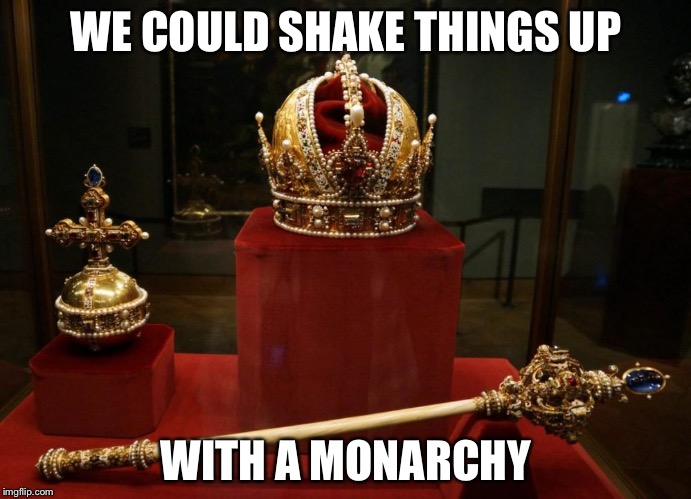 This democratic republic experiment seems to have gone awry. Maybe it's time for something more traditional. | WE COULD SHAKE THINGS UP; WITH A MONARCHY | image tagged in monarchy,government | made w/ Imgflip meme maker