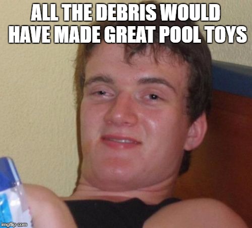 10 Guy Meme | ALL THE DEBRIS WOULD HAVE MADE GREAT POOL TOYS | image tagged in memes,10 guy | made w/ Imgflip meme maker
