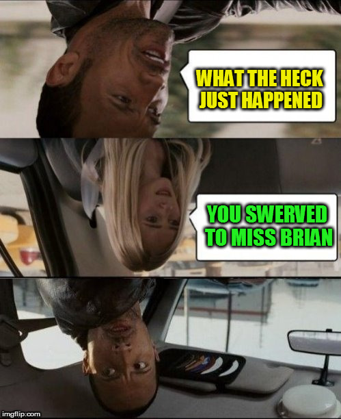 The Rock Driving Upside down | WHAT THE HECK JUST HAPPENED YOU SWERVED TO MISS BRIAN | image tagged in the rock driving upside down | made w/ Imgflip meme maker