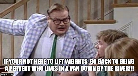 Chris Farley lives in a van down river now | IF YOUR NOT HERE TO LIFT WEIGHTS, GO BACK TO BEING A PERVERT WHO LIVES IN A VAN DOWN BY THE RIVER!!! | image tagged in chris farley lives in a van down river now | made w/ Imgflip meme maker