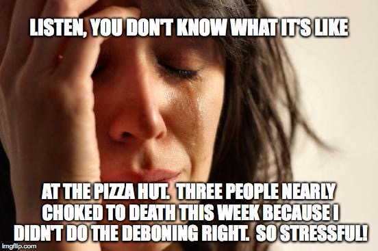 First World Problems Meme | LISTEN, YOU DON'T KNOW WHAT IT'S LIKE AT THE PIZZA HUT.  THREE PEOPLE NEARLY CHOKED TO DEATH THIS WEEK BECAUSE I DIDN'T DO THE DEBONING RIGH | image tagged in memes,first world problems | made w/ Imgflip meme maker
