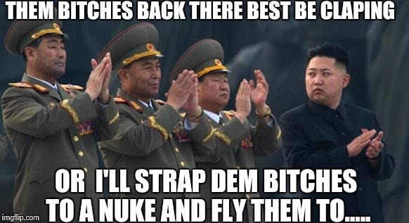 Kim Jong Un Clapping | THEM BITCHES BACK THERE BEST BE CLAPING; OR  I'LL STRAP DEM BITCHES TO A NUKE AND FLY THEM TO..... | image tagged in kim jong un clapping,funny,memes | made w/ Imgflip meme maker