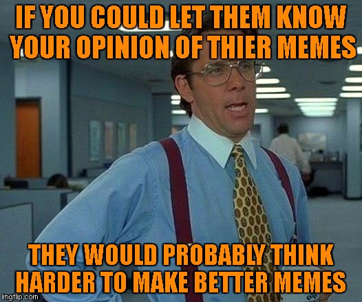 Opinions would be nice.... | IF YOU COULD LET THEM KNOW YOUR OPINION OF THIER MEMES; THEY WOULD PROBABLY THINK HARDER TO MAKE BETTER MEMES | image tagged in memes,that would be great | made w/ Imgflip meme maker