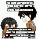 Anime memes | YOU WERE SUPPOSED TO GET PIZZA, BUT THEN I SEE YOU GIVING JEAN A HIGH FIVE!!!! EREN I'M SORRY, I'LL NEVER DO IT AGAIN! 
EREN: DONT TOUCH ANYONE BUT ME .....MIKASA: *POKE* EREN: DONT TOUCH | image tagged in anime memes | made w/ Imgflip meme maker