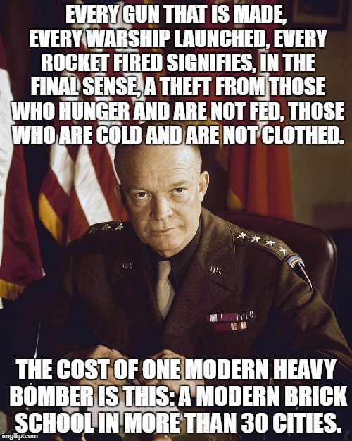 Eisenhower | EVERY GUN THAT IS MADE, EVERY WARSHIP LAUNCHED, EVERY ROCKET FIRED SIGNIFIES, IN THE FINAL SENSE, A THEFT FROM THOSE WHO HUNGER AND ARE NOT FED, THOSE WHO ARE COLD AND ARE NOT CLOTHED. THE COST OF ONE MODERN HEAVY BOMBER IS THIS: A MODERN BRICK SCHOOL IN MORE THAN 30 CITIES. | image tagged in eisenhower | made w/ Imgflip meme maker