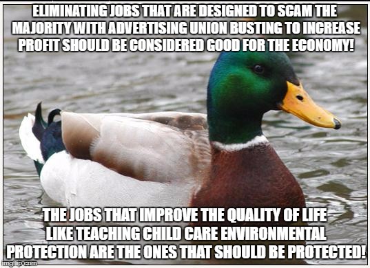 Actual Advice Mallard Meme | ELIMINATING JOBS THAT ARE DESIGNED TO SCAM THE MAJORITY WITH ADVERTISING UNION BUSTING TO INCREASE PROFIT SHOULD BE CONSIDERED GOOD FOR THE ECONOMY! THE JOBS THAT IMPROVE THE QUALITY OF LIFE LIKE TEACHING CHILD CARE ENVIRONMENTAL PROTECTION ARE THE ONES THAT SHOULD BE PROTECTED! | image tagged in memes,actual advice mallard | made w/ Imgflip meme maker