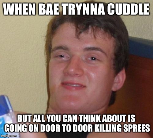 10 Guy Meme | WHEN BAE TRYNNA CUDDLE; BUT ALL YOU CAN THINK ABOUT IS GOING ON DOOR TO DOOR KILLING SPREES | image tagged in memes,10 guy | made w/ Imgflip meme maker