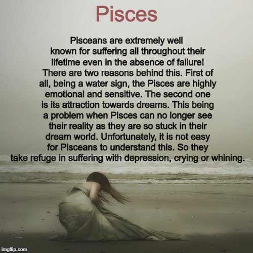 Dejected | Pisces; Pisceans are extremely well known for suffering all throughout their lifetime even in the absence of failure! There are two reasons behind this. First of all, being a water sign, the Pisces are highly emotional and sensitive. The second one is its attraction towards dreams. This being a problem when Pisces can no longer see their reality as they are so stuck in their dream world. Unfortunately, it is not easy for Pisceans to understand this. So they take refuge in suffering with depression, crying or whining. | image tagged in dejected | made w/ Imgflip meme maker