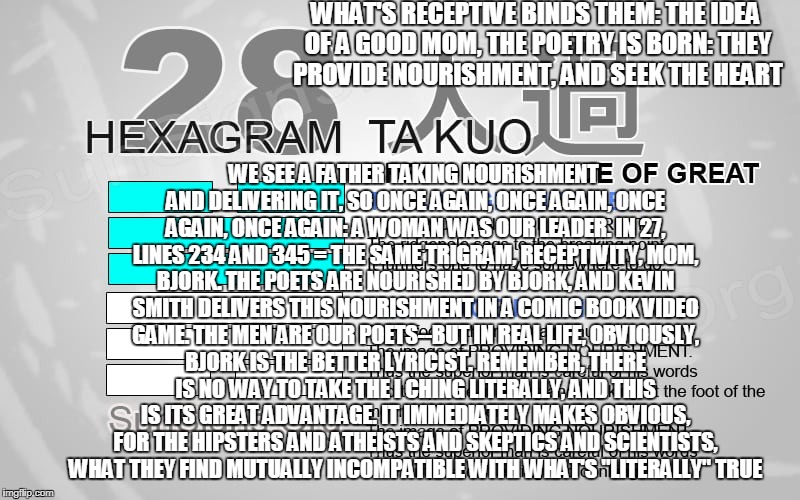 love | WHAT'S RECEPTIVE BINDS THEM: THE IDEA OF A GOOD MOM, THE POETRY IS BORN: THEY PROVIDE NOURISHMENT, AND SEEK THE HEART; WE SEE A FATHER TAKING NOURISHMENT AND DELIVERING IT, SO ONCE AGAIN, ONCE AGAIN, ONCE AGAIN, ONCE AGAIN: A WOMAN WAS OUR LEADER. IN 27, LINES 234 AND 345 = THE SAME TRIGRAM, RECEPTIVITY, MOM, BJORK. THE POETS ARE NOURISHED BY BJORK, AND KEVIN SMITH DELIVERS THIS NOURISHMENT IN A COMIC BOOK VIDEO GAME. THE MEN ARE OUR POETS--BUT IN REAL LIFE, OBVIOUSLY, BJORK IS THE BETTER LYRICIST. REMEMBER, THERE IS NO WAY TO TAKE THE I CHING LITERALLY, AND THIS IS ITS GREAT ADVANTAGE. IT IMMEDIATELY MAKES OBVIOUS, FOR THE HIPSTERS AND ATHEISTS AND SKEPTICS AND SCIENTISTS, WHAT THEY FIND MUTUALLY INCOMPATIBLE WITH WHAT'S "LITERALLY" TRUE | image tagged in mom | made w/ Imgflip meme maker