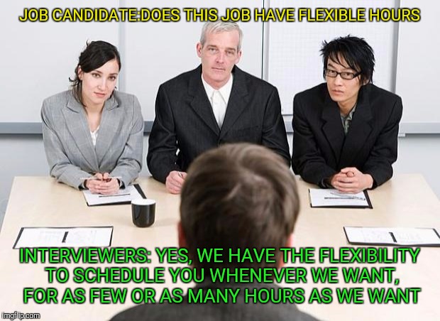 interview | JOB CANDIDATE:DOES THIS JOB HAVE FLEXIBLE HOURS; INTERVIEWERS: YES, WE HAVE THE FLEXIBILITY TO SCHEDULE YOU WHENEVER WE WANT, FOR AS FEW OR AS MANY HOURS AS WE WANT | image tagged in interview | made w/ Imgflip meme maker