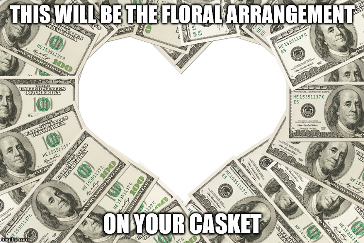 The love of money | THIS WILL BE THE FLORAL ARRANGEMENT; ON YOUR CASKET | image tagged in the love of money | made w/ Imgflip meme maker