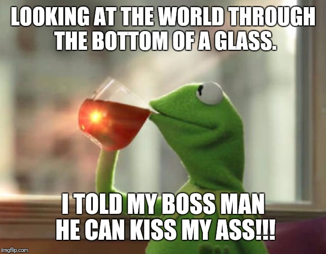 But That's None Of My Business (Neutral) | LOOKING AT THE WORLD THROUGH THE BOTTOM OF A GLASS. I TOLD MY BOSS MAN HE CAN KISS MY ASS!!! | image tagged in memes,but thats none of my business neutral | made w/ Imgflip meme maker