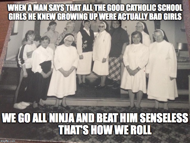 80/90's Catholic School | WHEN A MAN SAYS THAT ALL THE GOOD CATHOLIC SCHOOL GIRLS HE KNEW GROWING UP WERE ACTUALLY BAD GIRLS; WE GO ALL NINJA AND BEAT HIM SENSELESS  
       THAT'S HOW WE ROLL | image tagged in 80/90's catholic school | made w/ Imgflip meme maker