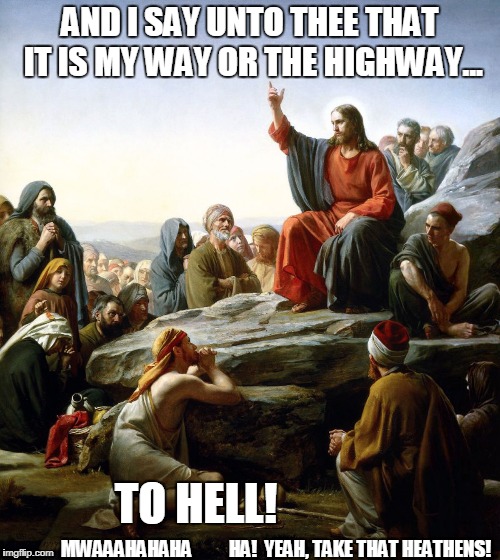 I'm pretty sure that's not what He meant. |  AND I SAY UNTO THEE THAT IT IS MY WAY OR THE HIGHWAY... TO HELL! MWAAAHAHAHA          HA!  YEAH, TAKE THAT HEATHENS! | image tagged in jesus sermon on the mount,jesus facepalm,jesus said,televangelist,live the talk,jesus don't care bout verses | made w/ Imgflip meme maker
