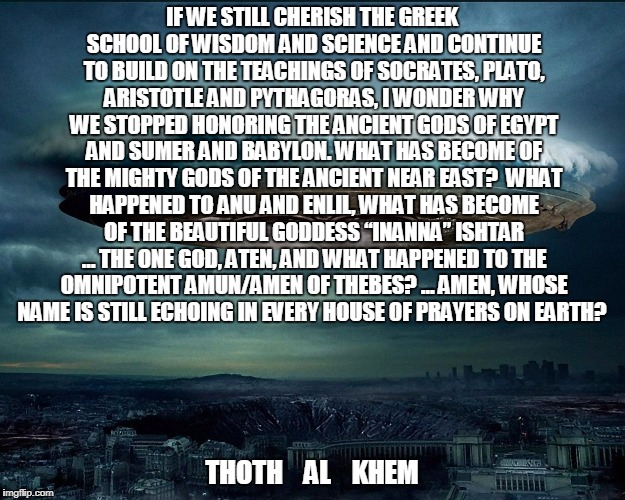 AMEN DOES NOT mean SO BE IT in Hebrew | IF WE STILL CHERISH THE GREEK SCHOOL OF WISDOM AND SCIENCE AND CONTINUE TO BUILD ON THE TEACHINGS OF SOCRATES, PLATO, ARISTOTLE AND PYTHAGORAS, I WONDER WHY WE STOPPED HONORING THE ANCIENT GODS OF EGYPT AND SUMER AND BABYLON. WHAT HAS BECOME OF THE MIGHTY GODS OF THE ANCIENT NEAR EAST?  WHAT HAPPENED TO ANU AND ENLIL, WHAT HAS BECOME OF THE BEAUTIFUL GODDESS “INANNA” ISHTAR … THE ONE GOD, ATEN, AND WHAT HAPPENED TO THE OMNIPOTENT AMUN/AMEN OF THEBES? … AMEN, WHOSE NAME IS STILL ECHOING IN EVERY HOUSE OF PRAYERS ON EARTH? THOTH    AL    KHEM | image tagged in thoth al khem,bible scholar,hebrew reader,ex mossad,hate stupid people,amen ra brother of thoth | made w/ Imgflip meme maker