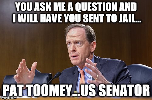 Toomey Jail | YOU ASK ME A QUESTION AND I WILL HAVE YOU SENT TO JAIL... PAT TOOMEY...US SENATOR | image tagged in toomey | made w/ Imgflip meme maker