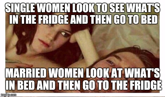 SINGLE WOMEN LOOK TO SEE WHAT'S IN THE FRIDGE AND THEN GO TO BED; MARRIED WOMEN LOOK AT WHAT'S IN BED AND THEN GO TO THE FRIDGE | image tagged in marriage,single | made w/ Imgflip meme maker