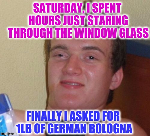 This Happened, For Real ? | SATURDAY, I SPENT HOURS JUST STARING THROUGH THE WINDOW GLASS; FINALLY I ASKED FOR 1LB OF GERMAN BOLOGNA | image tagged in memes,10 guy | made w/ Imgflip meme maker