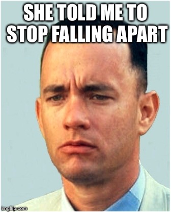 Mostly when I ran. | SHE TOLD ME TO STOP FALLING APART | image tagged in forrest gump,gump pieces,i guess u say i was patsy cline,always fallinn to pieces | made w/ Imgflip meme maker