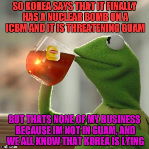 North Korea: Country of Crackheads | SO KOREA SAYS THAT IT FINALLY HAS A NUCLEAR BOMB ON A ICBM AND IT IS THREATENING GUAM; BUT THATS NONE OF MY BUSINESS BECAUSE IM NOT IN GUAM, AND WE ALL KNOW THAT KOREA IS LYING | image tagged in memes,but thats none of my business,kermit the frog,funny,north korea | made w/ Imgflip meme maker