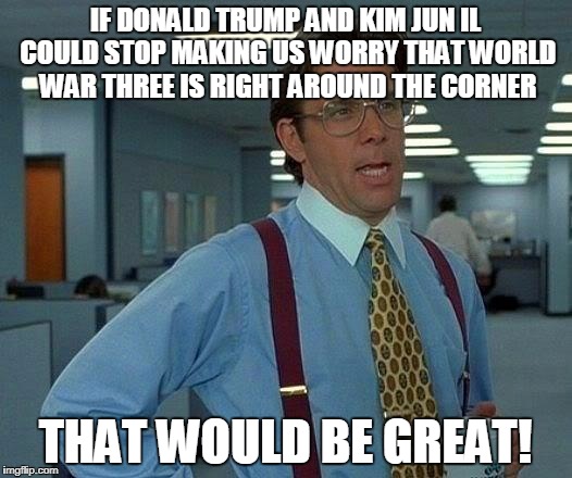 That Would Be Great | IF DONALD TRUMP AND KIM JUN IL COULD STOP MAKING US WORRY THAT WORLD WAR THREE IS RIGHT AROUND THE CORNER; THAT WOULD BE GREAT! | image tagged in memes,that would be great | made w/ Imgflip meme maker