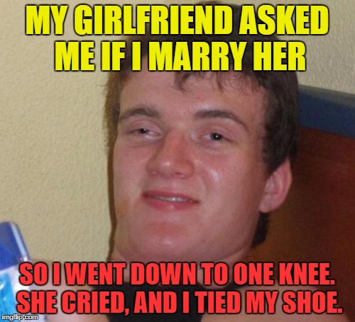 10 Guy Meme | MY GIRLFRIEND ASKED ME IF I MARRY HER SO I WENT DOWN TO ONE KNEE. SHE CRIED, AND I TIED MY SHOE. | image tagged in memes,10 guy | made w/ Imgflip meme maker